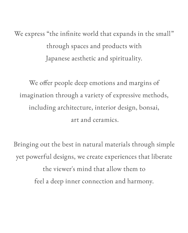 We express “the infinite world that expands in the small” through spaces and products with Japanese aesthetic and spirituality.We offer people deep emotions and margins of imagination through a variety of expressive methods, including architecture, interior design, bonsai, art and ceramics.Bringing out the best in natural materials through simple yet powerful designs, we create experiences that liberate the viewer's mind that allow them to feel a deep inner connection and harmony.