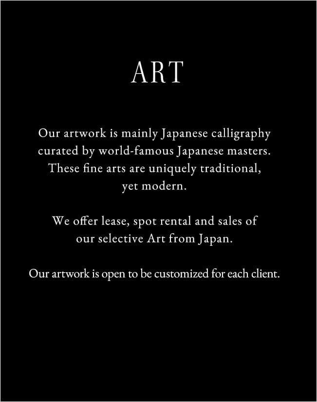 Our artwork is mainly Japanese calligraphy curated by world-famous Japanese masters. These fine arts are uniquely traditional, yet modern.We offer lease, spot rental and sales of our selective Art from Japan.Our artwork is open to be customized for each client.